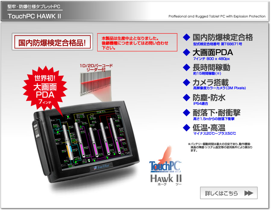 防爆仕様タブレットPC、TouchPC HAWKIIは、国内防爆検定(TIIS)合格済、欧州防爆規格ATEX/IEC取得、長時間稼動、カメラ搭載、WLAN、バーコードリーダー、防塵・防水IP65対応のタブレットPCです。世界発の７インチ大画面PDA。