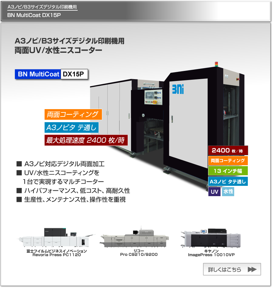 BN MultiCoat DX15Pは、富士フイルムビジネスイノベーション Revoria Press PC1120、リコー Pro C9210/9200、キヤノンimagePress 10010VP等のA3ノビ/B3デジタル印刷機用のUV/水性ニスコーター、一度の紙通しで両面コーティング可能、最大処理速度 2,400枚／時、最大用紙サイズ A3ノビ タテ通しに対応。