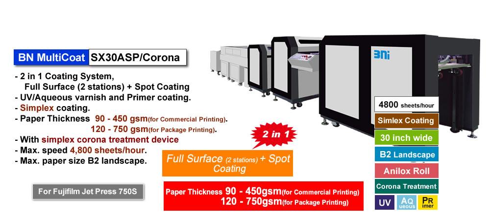 BN MultiCoat SX30ASP/Corona has two in one coating system, full surface coating with 2 stations and spot coating, for Primer coating as pre-processing before printing and UV, Water-based Liquid coating after printing, for Fujifilm Jet Press 750S. Paper thickness 90 - 450 gsm for commercial printing and 120 - 750 gsm for package printing.