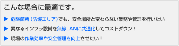 こんな場合に最適です。危険箇所（防爆エリア）でも、安全場所と変わらない業務や管理を行いたい！異なるインフラ設備を無線LANに共通化してコストダウン！現場の作業効率や安全管理を向上させたい！