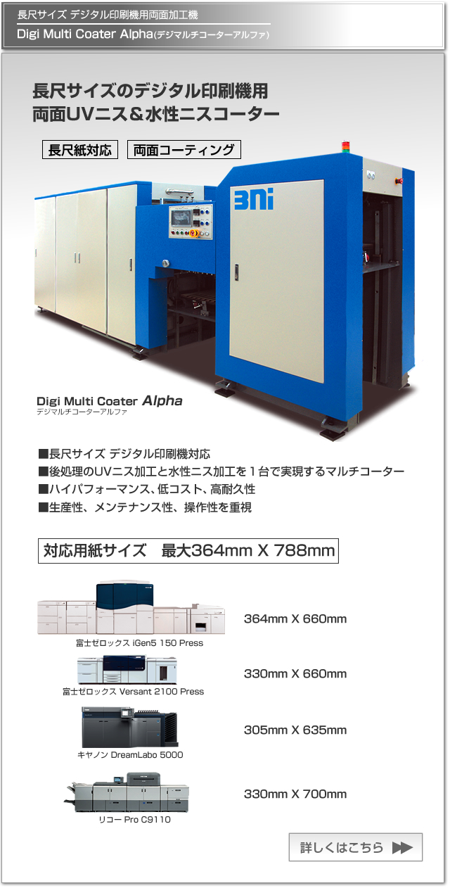 Digi Multi Coater Alpha(デジマルチコーターアルファ)は、長尺サイズのデジタル印刷機用両面UVニス/水性ニスコーターです。長尺用紙（最大364mm x 788mm)のデジタル印刷に対応した両面加工を実現します。富士ゼロックス iGen 5 150、 富士ゼロックスVersant 2100 Press、キヤノン DreamLabo 5000、リコー Pro C9110対応。