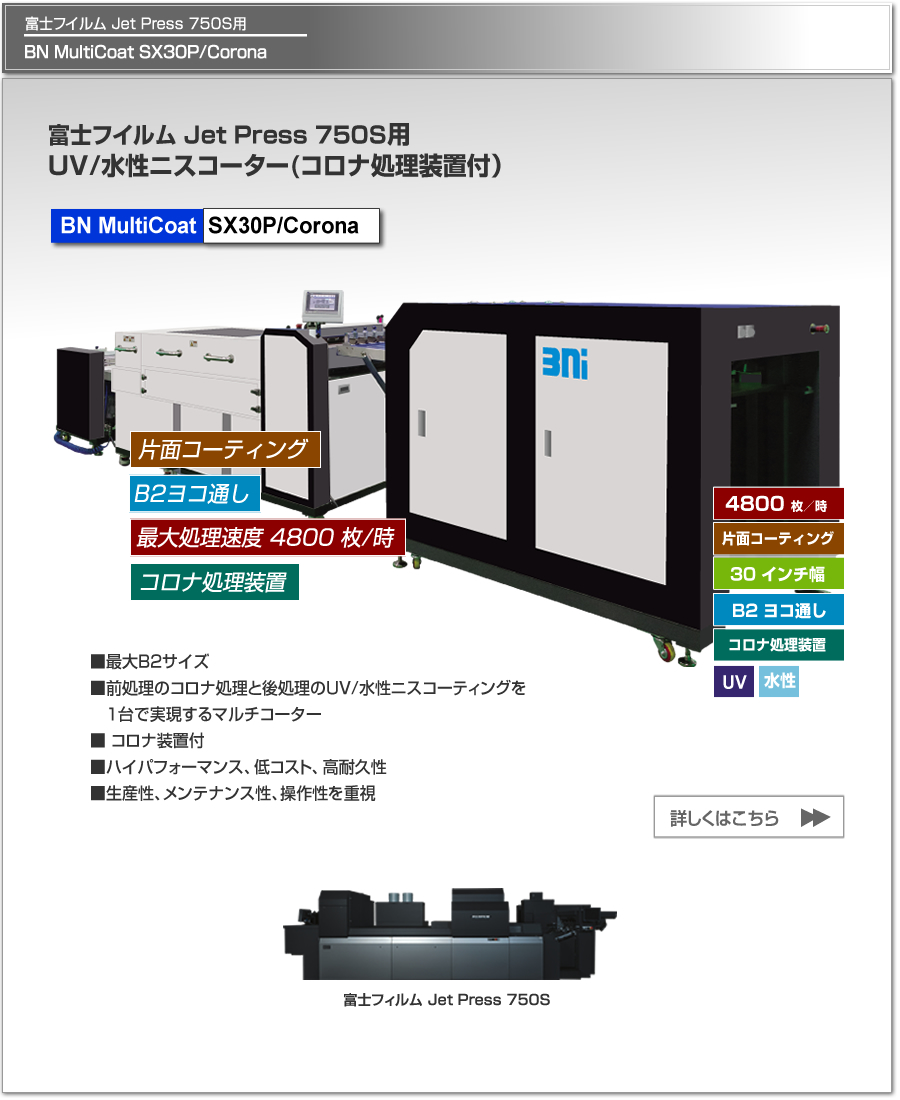 BN MultiCoat SX30P/Coronaは、富士フイルム Jet Press 750S用のUV/水性ニスコーター、片面コロナ処理、最大処理速度 4,800枚／時、最大用紙サイズ B2 ヨコ通しに対応。