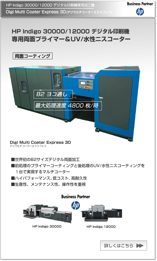 Digi Multi Coater Express 30(デジマルチコーターエクスプレス30)は、HP Indigo 30000/12000 デジタル印刷機専用のプライマー＆UV/水性ニスコーター。世界初のB2サイズデジタル両面加工を実現し、生産性、メンテナンス性、操作性を重視し、ハイパフォーマンス、低コスト、高耐久性を有した製品です。