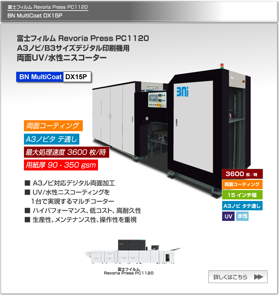 BN MultiCoat DX15Pは、富士フイルムビジネスイノベーション Revoria Press PC1120、リコー Pro C9210/9200、キヤノンimagePress 10010VP等のA3ノビ/B3デジタル印刷機用のUV/水性ニスコーター、一度の紙通しで両面コーティング可能、最大処理速度 2,400枚／時、最大用紙サイズ A3ノビ タテ通しに対応。