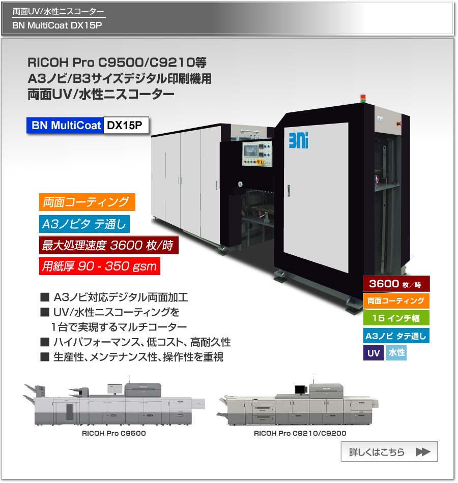 BN MultiCoat DX15Pは、Ricoh Pro C9500/C9210等のA3ノビ対応プリンターに最適なUV/水性ニスコーター、一度の紙通しで両面コーティング可能、最大処理速度 3,600枚／時、最大用紙サイズ A3ノビ タテ通しに対応。