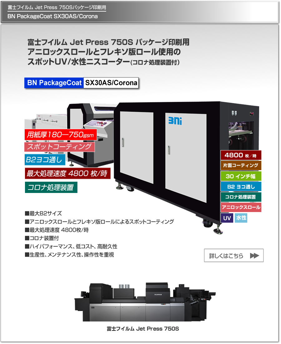 BN PackageCoat SX30AS/Coronaは、富士フイルム Jet Press 750Sによるパッケージ印刷に特化したUV/水性ニスコーター、アニロックスロールとフレキソ版ロールの使用により高品質なスポットコーティングを実現、片面コロナ処理可能、最大処理速度 4,800枚／時、最大用紙サイズ B2 ヨコ通しに対応。