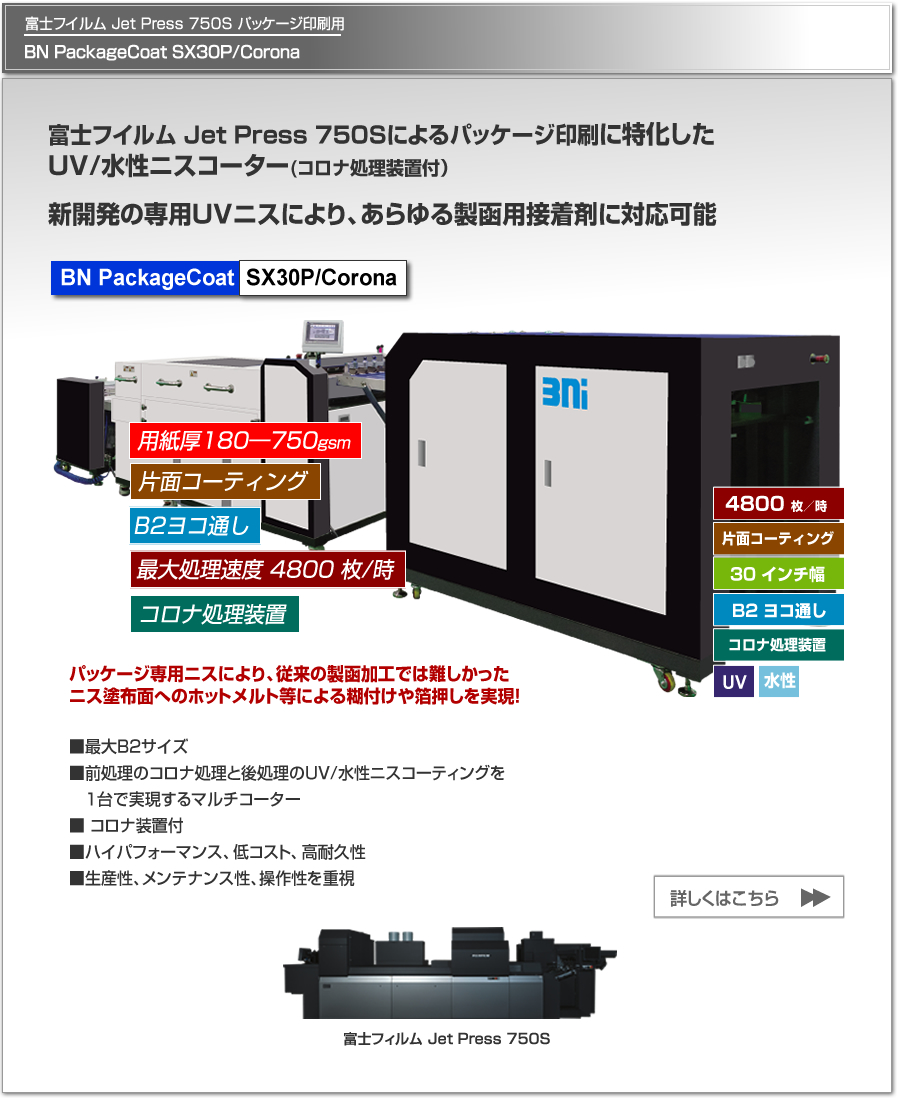 BN PackageCoat SX30P/Coronaは、富士フイルム Jet Press 750Sによるパッケージ印刷に特化したUV/水性ニスコーター、片面コロナ処理、最大処理速度 4,800枚／時、最大用紙サイズ B2 ヨコ通しに対応。