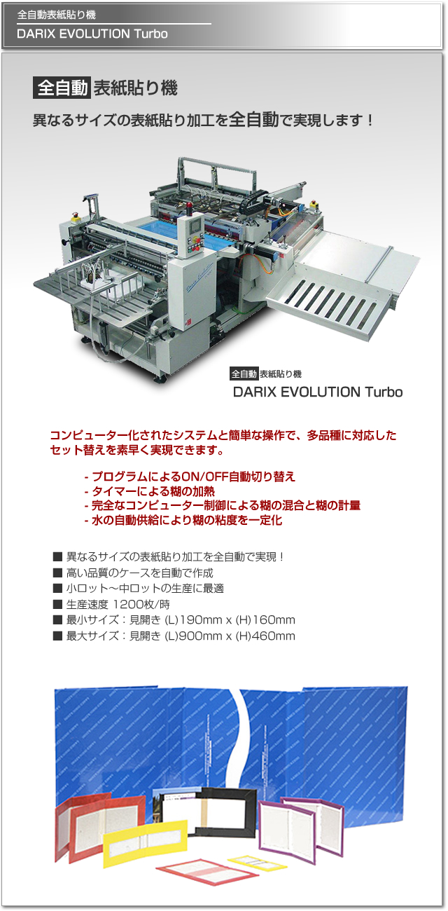 異なるサイズの表紙貼り加工を全自動で実現するケースメーカー、Darix Evolution Turbo。コンピュータ化されたシステムと簡単な操作で、多品種に対応したセット替えを素早く行えます。