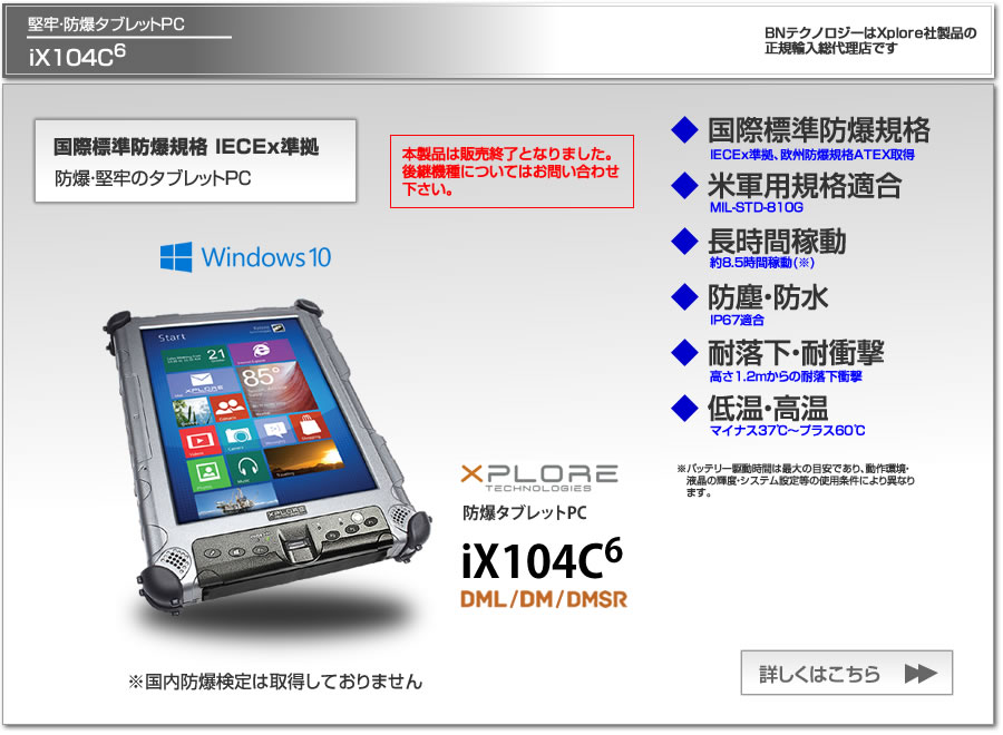 堅牢・防爆仕様タブレットPC　Xplore iX104C6 国際標準防爆規格IECEx準拠、欧州防爆規格ATEX取得、米軍用規格適合、長時間稼動、防塵防水IP67適合、1.2m耐落下衝撃、BNテクノロジーはXplore社製品の正規輸入総代理店です。