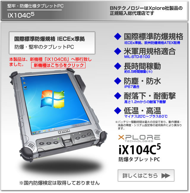 堅牢・防爆仕様タブレットPC　Xplore iX104C5 国際標準防爆規格IECEx準拠、欧州防爆規格ATEX取得、米軍用規格適合、長時間稼動、防塵防水IP67適合、1.2m耐落下衝撃、BNテクノロジーはXplore社製品の正規輸入総代理店です。