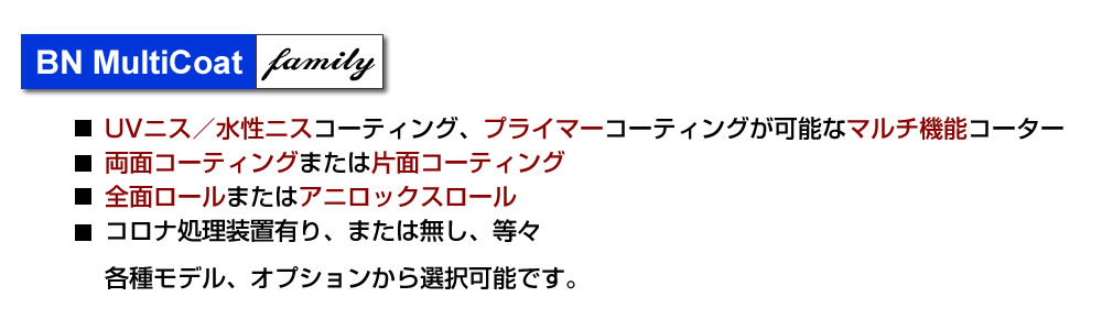 BN MultiCoatファミリー、UVニス／水性ニスコーティング、プライマーコーティングが可能なマルチ機能コーター、両面コーティングまたは片面コーティング、全面ロールまたはアニロックスロール、コロナ処理装置有り、または無し、等々、各種モデル、オプションからから選択可能です。